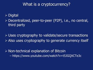 What is a cryptocurrency?
 Digital
 Decentralized, peer-to-peer (P2P), i.e., no central,
third party
 Uses cryptography to validate/secure transactions
 Also uses cryptography to generate currency itself
 Non-technical explanation of Bitcoin
− https://www.youtube.com/watch?v=t5JGQXCTe3c
 