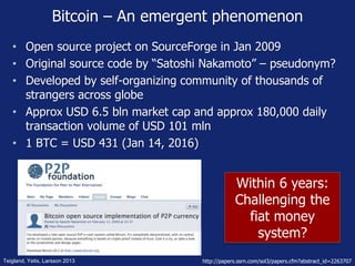 Within 6 years:
Challenging the
fiat money
system?
Bitcoin – An emergent phenomenon
• Open source project on SourceForge in Jan 2009
• Original source code by “Satoshi Nakamoto” – pseudonym?
• Developed by self-organizing community of thousands of
strangers across globe
• Approx USD 6.5 bln market cap and approx 180,000 daily
transaction volume of USD 101 mln
• 1 BTC = USD 431 (Jan 14, 2016)
Teigland, Yetis, Larsson 2013 http://papers.ssrn.com/sol3/papers.cfm?abstract_id=2263707
 