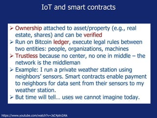 IoT and smart contracts
 Ownership attached to asset/property (e.g., real
estate, shares) and can be verified
 Run on Bitcoin ledger, execute legal rules between
two entities: people, organizations, machines
 Trustless because no center, no one in middle – the
network is the middleman
 Example: I run a private weather station using
neighbors’ sensors. Smart contracts enable payment
to neighbors for data sent from their sensors to my
weather station.
 But time will tell… uses we cannot imagine today.
https://www.youtube.com/watch?v=JsC4ptn2Aik
 