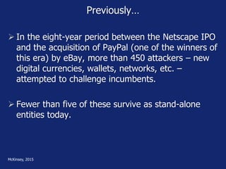 Previously…
 In the eight-year period between the Netscape IPO
and the acquisition of PayPal (one of the winners of
this era) by eBay, more than 450 attackers – new
digital currencies, wallets, networks, etc. –
attempted to challenge incumbents.
 Fewer than five of these survive as stand-alone
entities today.
McKinsey, 2015
 