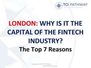 LONDON: WHY IS IT THE
CAPITAL OF THE FINTECH
INDUSTRY?
The Top 7 Reasons
Copyright © 2017 TCI Pathway
www.tcipathway.co.uk
 