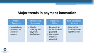 Major trends in payment innovation
Mobile
Payments
• Smart phone
platform for
payment
process
Streamlined
Payments
• Mobile
ordering and
payment
applications
Integrated
Billing
• Geotagging-
location-based
payment
• Machine to
machine
payment
Next Generation
Security
• Biometrics-
location-based
identification
 