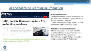 50
AI and Machine Learning in Production
https://www.itnews.com.au/news/hsbc-societe-generale-run-
into-ais-production-problems-477966
Kristy Roth from HSBC:
“It’s been somewhat easy - in a funny way - to
get going using sample data, [but] then you hit
the real problems,” Roth said.
“I think our early track record on PoCs or pilots
hides a little bit the underlying issues.
Matt Davey from Societe Generale:
“We’ve done quite a bit of work with RPA
recently and I have to say we’ve been a bit
disillusioned with that experience,”
“the PoC is the easy bit: it’s how you get that
into production and shift the balance”
 