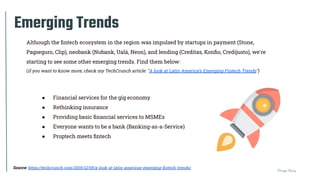 Thiago Paiva
Emerging Trends
Source: https://techcrunch.com/2019/12/05/a-look-at-latin-americas-emerging-ﬁntech-trends/
● Financial services for the gig economy
● Rethinking insurance
● Providing basic ﬁnancial services to MSMEs
● Everyone wants to be a bank (Banking-as-a-Service)
● Proptech meets ﬁntech
Although the ﬁntech ecosystem in the region was impulsed by startups in payment (Stone,
Pagseguro, Clip), neobank (Nubank, Ualá, Neon), and lending (Creditas, Konﬁo, Credijusto), we're
starting to see some other emerging trends. Find them below:
(if you want to know more, check my TechCrunch article: "A look at Latin America’s Emerging Fintech Trends")
 