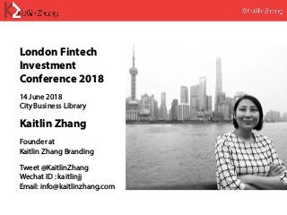 London Fintech
Investment
Conference 2018
14 June 2018
City Business Library
Kaitlin Zhang
Founder at
Kaitlin Zhang Branding
Tweet @KaitlinZhang
Wechat ID : kaitlinjj
Email: info@kaitlinzhang.com
 