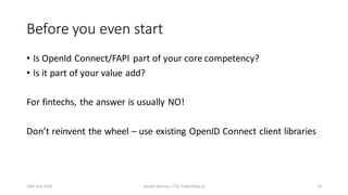 Before you even start
• Is OpenId Connect/FAPI part of your core competency?
• Is it part of your value add?
For fintechs, the answer is usually NO!
Don’t reinvent the wheel – use existing OpenID Connect client libraries
24th July 2018 Joseph Heenan, CTO, fintechlabs.io 10
 