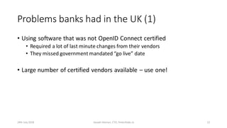 Problems banks had in the UK (1)
• Using software that was not OpenID Connect certified
• Required a lot of last minute changes from their vendors
• They missed government mandated “go live” date
• Large number of certified vendors available – use one!
24th July 2018 Joseph Heenan, CTO, fintechlabs.io 12
 