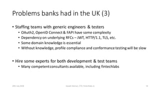 Problems banks had in the UK (3)
• Staffing teams with generic engineers & testers
• OAuth2, OpenID Connect & FAPI have some complexity
• Dependency on underlying RFCs – JWT, HTTP/1.1, TLS, etc.
• Some domain knowledge is essential
• Without knowledge, profile compliance and conformance testing will be slow
• Hire some experts for both development & test teams
• Many competentconsultants available, including fintechlabs
24th July 2018 Joseph Heenan, CTO, fintechlabs.io 14
 