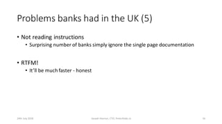 Problems banks had in the UK (5)
• Not reading instructions
• Surprising number of banks simply ignore the single page documentation
• RTFM!
• It’ll be much faster - honest
24th July 2018 Joseph Heenan, CTO, fintechlabs.io 16
 