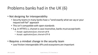 Problems banks had in the UK (6)
• Not designing for interoperability
• Security teams in many banks have a “send exactly what we say or your
request will fail” approach
• This isn’t compatible with open standards
• E.g. in HTTP/1.1, charset is case insensitive, banks must accept both:
• Accept: application/json; charset=utf-8
• Accept: application/json; charset=UTF-8
• Requires a mindset change in the security team
• Low friction interoperable APIs and ecosystemsare important
24th July 2018 Joseph Heenan, CTO, fintechlabs.io 17
 