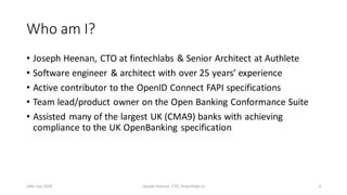 Who am I?
• Joseph Heenan, CTO at fintechlabs & Senior Architect at Authlete
• Software engineer & architect with over 25 years’ experience
• Active contributor to the OpenID Connect FAPI specifications
• Team lead/product owner on the Open Banking Conformance Suite
• Assisted many of the largest UK (CMA9) banks with achieving
compliance to the UK OpenBanking specification
24th July 2018 Joseph Heenan, CTO, fintechlabs.io 3
 