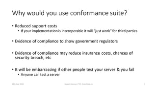 Why would you use conformance suite?
• Reduced support costs
• If your implementation is interoperable it will “just work” for third parties
• Evidence of compliance to show government regulators
• Evidence of compliance may reduce insurance costs, chances of
security breach, etc
• It will be embarrassing if other people test your server & you fail
• Anyone can test a server
24th July 2018 Joseph Heenan, CTO, fintechlabs.io 5
 