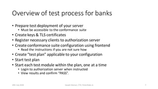 Overview of test process for banks
• Prepare test deployment of your server
• Must be accessible to the conformance suite
• Create keys & TLS certificates
• Register necessary clients to authorization server
• Create conformance suite configuration using frontend
• Read the instructions if you are not sure how
• Create “test plan” applicable to your configuration
• Start test plan
• Start each test module within the plan, one at a time
• Login to authorization server when instructed
• View results and confirm “PASS”.
24th July 2018 Joseph Heenan, CTO, fintechlabs.io 7
 