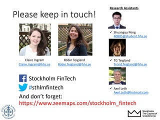 Stockholm FinTech
#sthlmfintech
And don’t forget:
https://www.zeemaps.com/stockholm_fintech
Please keep in touch!
Research Assistants
 Shuangyu Peng
40805@student.hhs.se
 TG Teigland
Trond.Teigland@hhs.se
 Axel Leth
Axel.Leth@hotmail.com
Robin Teigland
Robin.Teigland@hhs.se
Claire Ingram
Claire.Ingram@hhs.se
 