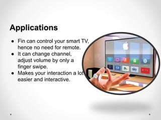Applications
● Fin can control your smart TV,
hence no need for remote.
● It can change channel,
adjust volume by only a
finger swipe.
● Makes your interaction a lot
easier and interactive.
 