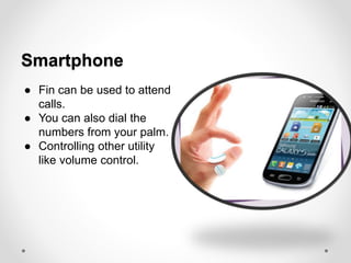 Smartphone
● Fin can be used to attend
calls.
● You can also dial the
numbers from your palm.
● Controlling other utility
like volume control.
 
