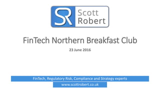 FinTech, Regulatory Risk, Compliance and Strategy experts
www.scottrobert.co.uk
FinTech Northern Breakfast Club
23 June 2016
 