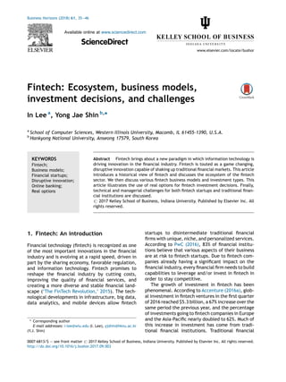 Fintech: Ecosystem, business models,
investment decisions, and challenges
In Lee a
, Yong Jae Shin b,
*
a
School of Computer Sciences, Western Illinois University, Macomb, IL 61455-1390, U.S.A.
b
Hankyong National University, Anseong 17579, South Korea
1. Fintech: An introduction
Financial technology (ﬁntech) is recognized as one
of the most important innovations in the ﬁnancial
industry and is evolving at a rapid speed, driven in
part by the sharing economy, favorable regulation,
and information technology. Fintech promises to
reshape the ﬁnancial industry by cutting costs,
improving the quality of ﬁnancial services, and
creating a more diverse and stable ﬁnancial land-
scape (‘The FinTech Revolution,’ 2015). The tech-
nological developments in infrastructure, big data,
data analytics, and mobile devices allow ﬁntech
startups to disintermediate traditional ﬁnancial
ﬁrms with unique, niche, and personalized services.
According to PwC (2016), 83% of ﬁnancial institu-
tions believe that various aspects of their business
are at risk to ﬁntech startups. Due to ﬁntech com-
panies already having a signiﬁcant impact on the
ﬁnancial industry, every ﬁnancial ﬁrm needs to build
capabilities to leverage and/or invest in ﬁntech in
order to stay competitive.
The growth of investment in ﬁntech has been
phenomenal. According to Accenture (2016a), glob-
al investment in ﬁntech ventures in the ﬁrst quarter
of 2016 reached $5.3 billion, a 67% increase over the
same period the previous year, and the percentage
of investments going to ﬁntech companies in Europe
and the Asia-Paciﬁc nearly doubled to 62%. Much of
this increase in investment has come from tradi-
tional ﬁnancial institutions. Traditional ﬁnancial
Business Horizons (2018) 61, 35—46
Available online at www.sciencedirect.com
ScienceDirect
www.elsevier.com/locate/bushor
KEYWORDS
Fintech;
Business models;
Financial startups;
Disruptive innovation;
Online banking;
Real options
Abstract Fintech brings about a new paradigm in which information technology is
driving innovation in the ﬁnancial industry. Fintech is touted as a game changing,
disruptive innovation capable of shaking up traditional ﬁnancial markets. This article
introduces a historical view of ﬁntech and discusses the ecosystem of the ﬁntech
sector. We then discuss various ﬁntech business models and investment types. This
article illustrates the use of real options for ﬁntech investment decisions. Finally,
technical and managerial challenges for both ﬁntech startups and traditional ﬁnan-
cial institutions are discussed.
# 2017 Kelley School of Business, Indiana University. Published by Elsevier Inc. All
rights reserved.
* Corresponding author
E-mail addresses: i-lee@wiu.edu (I. Lee), yjshin@hknu.ac.kr
(Y.J. Shin)
0007-6813/$ — see front matter # 2017 Kelley School of Business, Indiana University. Published by Elsevier Inc. All rights reserved.
http://dx.doi.org/10.1016/j.bushor.2017.09.003
 
