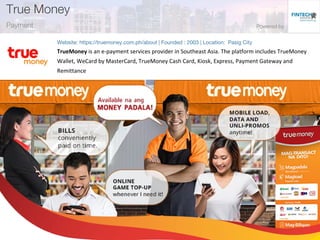 TrueMoney is an e-payment services provider in Southeast Asia. The platform includes TrueMoney
Wallet, WeCard by MasterCard, TrueMoney Cash Card, Kiosk, Express, Payment Gateway and
Remittance
 