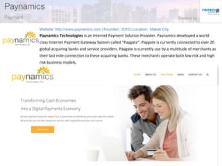 Paynamics Technologies is an Internet Payment Solution Provider. Paynamics developed a world
class Internet Payment Gateway System called “Paygate”. Paygate is currently connected to over 20
global acquiring banks and service providers. Paygate is currently use by a multitude of merchants as
their last mile connection to these acquiring banks. These merchants operate both low risk and high
risk business models.
 