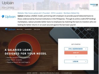 Uploan employs a B2B2C model, partnering with employers to provide payroll deducted loans to
those underserved by financial institutions in the Philippines. Through its online credit (P2P lending)
marketplace, Uploan provides better loans to employees by matching the loans to investors who are
looking for better returns in an asset secured against the borrower payroll.
 