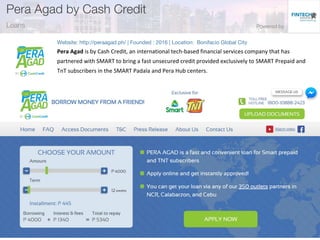 Pera Agad is by Cash Credit, an international tech-based financial services company that has
partnered with SMART to bring a fast unsecured credit provided exclusively to SMART Prepaid and
TnT subscribers in the SMART Padala and Pera Hub centers.
 