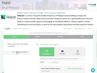 Rebit.ph is a service of Satoshi Citadel Industries, a Philippine-based holdings company for
Bitcoin-related ventures. Rebit aims to provider emittance service at a significantly lower rate than
banks or money transfer agents by leveraging on the Bitcoin platform. Delivery options include
forwarding to most local banks, as well as the most popular pawnshops and other payment centers.
 