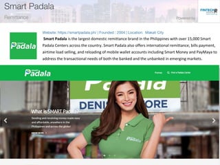 Smart Padala is the largest domestic remittance brand in the Philippines with over 15,000 Smart
Padala Centers across the country. Smart Padala also offers international remittance, bills payment,
airtime load selling, and reloading of mobile wallet accounts including Smart Money and PayMaya to
address the transactional needs of both the banked and the unbanked in emerging markets.
 