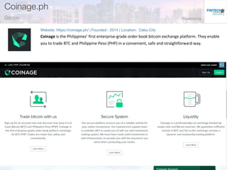 Coinage is the Philippines’ first enterprise-grade order book bitcoin exchange platform. They enable
you to trade BTC and Philippine Peso (PHP) in a convenient, safe and straightforward way.
 