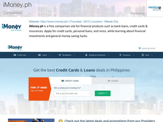 iMoney.ph is a free comparison site for financial products such as bank loans, credit cards &
insurances. Apply for credit cards, personal loans, and more, while learning about financial
investments and general money saving hacks.
 