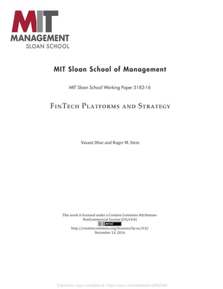 Electronic copy available at: https://ssrn.com/abstract=2892098
MIT Sloan School of Management
MIT Sloan School Working Paper 5183-16
FinTech Platforms and Strategy
Vasant Dhar and Roger M. Stein
This work is licensed under a Creative Commons Attribution-
NonCommercial License (US/v4.0)
http://creativecommons.org/licenses/by-nc/4.0/
December 14, 2016
 