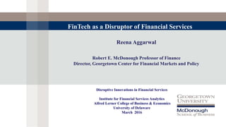 Reena Aggarwal
Robert E. McDonough Professor of Finance
Director, Georgetown Center for Financial Markets and Policy
FinTech as a Disruptor of Financial Services
Disruptive Innovations in Financial Services
Institute for Financial Services Analytics
Alfred Lerner College of Business & Economics
University of Delaware
March 2016
 