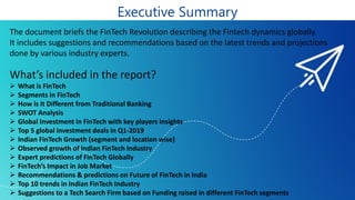 Executive Summary
The document briefs the FinTech Revolution describing the Fintech dynamics globally.
It includes suggestions and recommendations based on the latest trends and projections
done by various industry experts.
What’s included in the report?
➢ What is FinTech
➢ Segments in FinTech
➢ How is It Different from Traditional Banking
➢ SWOT Analysis
➢ Global Investment in FinTech with key players insights
➢ Top 5 global investment deals in Q1-2019
➢ Indian FinTech Growth (segment and location wise)
➢ Observed growth of Indian FinTech Industry
➢ Expert predictions of FinTech Globally
➢ FinTech’s Impact in Job Market
➢ Recommendations & predictions on Future of FinTech in India
➢ Top 10 trends in Indian FinTech Industry
➢ Suggestions to a Tech Search Firm based on Funding raised in different FinTech segments
 