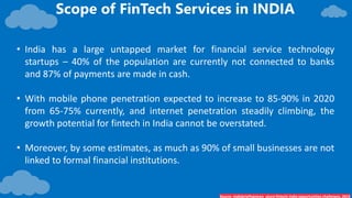 Scope of FinTech Services in INDIA
Source- Indiabriefingnews_uture-fintech-india-opportunities-challenges, 2019
• India has a large untapped market for financial service technology
startups – 40% of the population are currently not connected to banks
and 87% of payments are made in cash.
• With mobile phone penetration expected to increase to 85-90% in 2020
from 65-75% currently, and internet penetration steadily climbing, the
growth potential for fintech in India cannot be overstated.
• Moreover, by some estimates, as much as 90% of small businesses are not
linked to formal financial institutions.
 