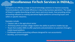 Miscellaneous FinTech Services in INDIA
Source- Indiabriefingnews_future-fintech-india-opportunities-challenges, 2019
Companies are offering a range of cloud technology solutions to improve accessing
financial products and increase efficiency in day to day business operations. The scope
of fintech is rapidly diversifying at both macro and micro levels, from providing online
accounting software to creating specialized digital platforms connecting buyers and
sellers in specific industries.
Examples include-
• Catalyst Labs in the agriculture sector
• AirtimeUp which provides village retailers the ability to perform mobile top ups
• ftcash that enables SMEs to offer payments and promotions to customers through a
mobile based platform
• Profitbooks (online accounting software designed for non-accountants)
• StoreKey, and HummingBill.
 