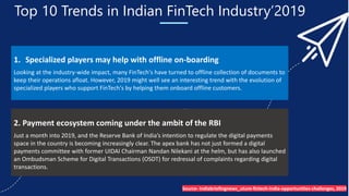 Top 10 Trends in Indian FinTech Industry’2019
1. Specialized players may help with offline on-boarding
Looking at the industry-wide impact, many FinTech's have turned to offline collection of documents to
keep their operations afloat. However, 2019 might well see an interesting trend with the evolution of
specialized players who support FinTech's by helping them onboard offline customers.
2. Payment ecosystem coming under the ambit of the RBI
Just a month into 2019, and the Reserve Bank of India’s intention to regulate the digital payments
space in the country is becoming increasingly clear. The apex bank has not just formed a digital
payments committee with former UIDAI Chairman Nandan Nilekani at the helm, but has also launched
an Ombudsman Scheme for Digital Transactions (OSDT) for redressal of complaints regarding digital
transactions.
Source- Indiabriefingnews_uture-fintech-india-opportunities-challenges, 2019
 