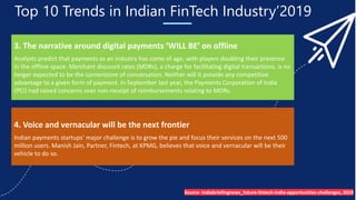 Top 10 Trends in Indian FinTech Industry’2019
3. The narrative around digital payments ‘WILL BE’ on offline
Analysts predict that payments as an industry has come of age, with players doubling their presence
in the offline space. Merchant discount rates (MDRs), a charge for facilitating digital transactions, is no
longer expected to be the cornerstone of conversation. Neither will it provide any competitive
advantage to a given form of payment. In September last year, the Payments Corporation of India
(PCI) had raised concerns over non-receipt of reimbursements relating to MDRs.
4. Voice and vernacular will be the next frontier
Indian payments startups’ major challenge is to grow the pie and focus their services on the next 500
million users. Manish Jain, Partner, Fintech, at KPMG, believes that voice and vernacular will be their
vehicle to do so.
Source- Indiabriefingnews_future-fintech-india-opportunities-challenges, 2019
 