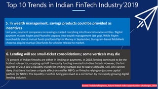 Top 10 Trends in Indian FinTech Industry’2019
5. In wealth management, savings products could be provided as
incentives
Last year, payment companies increasingly started morphing into financial service entities. Digital
payment majors Paytm and PhonePe stepped into wealth management last year. While Paytm
launched its direct mutual funds platform Paytm Money in September, Gurugram-based MobiKwik
chose to acquire startup Clearfunds for a faster release to market.
6. Lending will see small-ticket consolidations; some verticals may die
75 percent of Indian fintechs are either in lending or payments. In 2018, lending continued to be the
hottest sub-sector, mopping up half the equity funding invested in Indian fintech.However, the last
quarter of 2018 saw a liquidity crunch for lending startups due to IL&FS’s defaults. Still, one cannot
deny that there has been a ripple effect on smaller NBFCs or fintechs relying on just one capital
partner (or NBFC). The liquidity crunch is being perceived as a correction by the rapidly growing digital
lending industry.
Source- Indiabriefingnews_future-fintech-india-opportunities-challenges, 2019
 