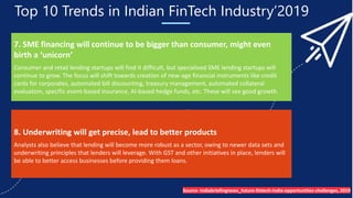 Top 10 Trends in Indian FinTech Industry’2019
7. SME financing will continue to be bigger than consumer, might even
birth a ‘unicorn’
Consumer and retail lending startups will find it difficult, but specialised SME lending startups will
continue to grow. The focus will shift towards creation of new-age financial instruments like credit
cards for corporates, automated bill discounting, treasury management, automated collateral
evaluation, specific event-based insurance, AI-based hedge funds, etc. These will see good growth.
8. Underwriting will get precise, lead to better products
Analysts also believe that lending will become more robust as a sector, owing to newer data sets and
underwriting principles that lenders will leverage. With GST and other initiatives in place, lenders will
be able to better access businesses before providing them loans.
Source- Indiabriefingnews_future-fintech-india-opportunities-challenges, 2019
 