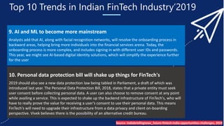 Top 10 Trends in Indian FinTech Industry’2019
9. AI and ML to become more mainstream
Analysts add that AI, along with facial recognition networks, will resolve the onboarding process in
backward areas, helping bring more individuals into the financial services arena. Today, the
onboarding process is more complex, and includes signing in with different user IDs and passwords.
This year, we might see AI-based digital identity solutions, which will simplify the experience further
for the user
10. Personal data protection bill will shake up things for FinTech's
2019 should also see a new data protection law being tabled in Parliament, a draft of which was
introduced last year. The Personal Data Protection Bill, 2018, states that a private entity must seek
user consent before collecting personal data. A user can also choose to remove consent at any point
while availing a service. This is expected to shake up the backend infrastructure of FinTech's, who will
have to really prove the value for receiving a user’s consent to use their personal data. This means
FinTech's will need to upgrade their infrastructure from a data privacy and client on-boarding
perspective. Vivek believes there is the possibility of an alternative credit bureau.
Source- Indiabriefingnews_future-fintech-india-opportunities-challenges, 2019
 