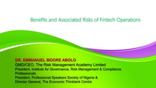DR. EMMANUEL MOORE ABOLO
GMD/CEO, The Risk Management Academy Limited
President, Institute for Governance, Risk Management & Compliance
Professionals
President, Professional Speakers Society of Nigeria &
Director General, The Economic Thinktank Centre
Benefits and Associated Risks of Fintech Operations
 