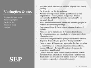 § Não pode haver utilização de recursos próprios para fins de
funding
§ Participações em IFs são proibidas
§ Assumir coobrigações ou prestar garantias nas op’s de
empréstimos é vedado, exceto na aquisição de cotas
subordinadas de FIDC das próprias operações (Art 10,
parágrafo único)
§ Não é permitido remunerar ou usar em benefício próprio os
recursos dos credores (funding)
§ Descasar os fluxos de Caixa entre credores e devedores é
vedado
§ Não pode haver manutenção de recursos de credores e
devedores em contas não vinculadas às op’s de empréstimo
e financiamento
§ Vincular o adimplemento da operação de crédito a esforços
de 3os ou do devedor, na qualidade de empreendedor
§ Os recursos da SEP devem ser segregados dos das operações
§ O credor não pode contratar com um mesmo devedor, na
mesma SEP, op’s > R$ 15 mil (exceto credores que são
investidores qualificados)
§ Quando credores forem Fundos de Investimentos ou Cias
Securitizadoras, a liquidação do empréstimo pode ser feita
diretamente aos credores sem trâmite pela SEP, porém ela
permanece responsável pelo monitoramento
11 | ® Riskfence
Vedações & etc.
Segregação de recursos
Recursos próprios
Participações
Fluxos de caixa
Limites
SEP
 