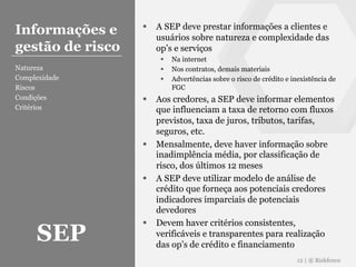 § A SEP deve prestar informações a clientes e
usuários sobre natureza e complexidade das
op’s e serviços
§ Na internet
§ Nos contratos, demais materiais
§ Advertências sobre o risco de crédito e inexistência de
FGC
§ Aos credores, a SEP deve informar elementos
que influenciam a taxa de retorno com fluxos
previstos, taxa de juros, tributos, tarifas,
seguros, etc.
§ Mensalmente, deve haver informação sobre
inadimplência média, por classificação de
risco, dos últimos 12 meses
§ A SEP deve utilizar modelo de análise de
crédito que forneça aos potenciais credores
indicadores imparciais de potenciais
devedores
§ Devem haver critérios consistentes,
verificáveis e transparentes para realização
das op’s de crédito e financiamento
12 | ® Riskfence
Informações e
gestão de risco
Natureza
Complexidade
Riscos
Condições
Critérios
SEP
 