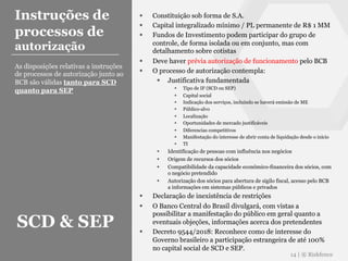 § Constituição sob forma de S.A.
§ Capital integralizado mínimo / PL permanente de R$ 1 MM
§ Fundos de Investimento podem participar do grupo de
controle, de forma isolada ou em conjunto, mas com
detalhamento sobre cotistas
§ Deve haver prévia autorização de funcionamento pelo BCB
§ O processo de autorização contempla:
§ Justificativa fundamentada
§ Tipo de IF (SCD ou SEP)
§ Capital social
§ Indicação dos serviços, incluindo se haverá emissão de ME
§ Público-alvo
§ Localização
§ Oportunidades de mercado justificáveis
§ Diferencias competitivos
§ Manifestação do interesse de abrir conta de liquidação desde o início
§ TI
§ Identificação de pessoas com influência nos negócios
§ Origem de recursos dos sócios
§ Compatibilidade da capacidade econômico-financeira dos sócios, com
o negócio pretendido
§ Autorização dos sócios para abertura de sigilo fiscal, acesso pelo BCB
a informações em sistemas públicos e privados
§ Declaração de inexistência de restrições
§ O Banco Central do Brasil divulgará, com vistas a
possibilitar a manifestação do público em geral quanto a
eventuais objeções, informações acerca dos pretendentes
§ Decreto 9544/2018: Reconhece como de interesse do
Governo brasileiro a participação estrangeira de até 100%
no capital social de SCD e SEP.
14 | ® Riskfence
Instruções de
processos de
autorização
As disposições relativas a instruções
de processos de autorização junto ao
BCB são válidas tanto para SCD
quanto para SEP
SCD & SEP
 
