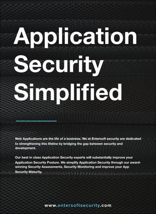 Application
Security
Simpliﬁed
Web Applications are the life of a business. We at Entersoft security are dedicated
to strengthening this lifeline by bridging the gap between security and
development.
Our best in class Application Security experts will substantially improve your
Application Security Posture. We simplify Application Security through our award-
winning Security Assessments, Security Monitoring and improve your App
Security Maturity.
www.entersoftsecurity.com
 