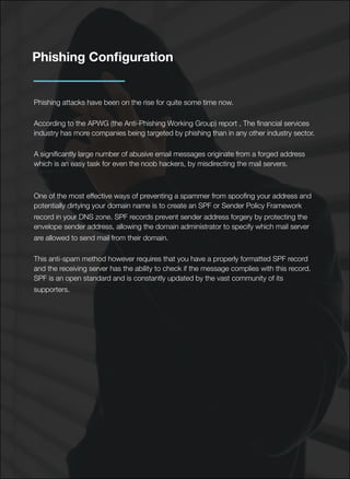 Phishing Conﬁguration
Phishing attacks have been on the rise for quite some time now.
According to the APWG (the Anti-Phishing Working Group) report , The ﬁnancial services
industry has more companies being targeted by phishing than in any other industry sector.
A signiﬁcantly large number of abusive email messages originate from a forged address
which is an easy task for even the noob hackers, by misdirecting the mail servers.
One of the most effective ways of preventing a spammer from spooﬁng your address and
potentially dirtying your domain name is to create an SPF or Sender Policy Framework
record in your DNS zone. SPF records prevent sender address forgery by protecting the
envelope sender address, allowing the domain administrator to specify which mail server
are allowed to send mail from their domain.
This anti-spam method however requires that you have a properly formatted SPF record
and the receiving server has the ability to check if the message complies with this record.
SPF is an open standard and is constantly updated by the vast community of its
supporters.
 