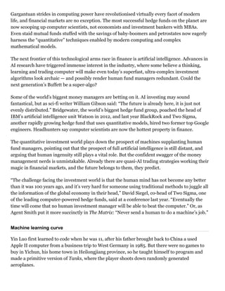Gargantuan strides in computing power have revolutionised virtually every facet of modern
life, and financial markets are no exception. The most successful hedge funds on the planet are
now scooping up computer scientists, not economists and investment bankers with MBAs.
Even staid mutual funds stuffed with the savings of baby­boomers and petrostates now eagerly
harness the “quantitative” techniques enabled by modern computing and complex
mathematical models.
The next frontier of this technological arms race in finance is artificial intelligence. Advances in
AI research have triggered immense interest in the industry, where some believe a thinking,
learning and trading computer will make even today’s superfast, ultra­complex investment
algorithms look archaic — and possibly render human fund managers redundant. Could the
next generation’s Buffett be a super­algo?
Some of the world’s biggest money managers are betting on it. AI investing may sound
fantastical, but as sci­fi writer William Gibson said: “The future is already here, it is just not
evenly distributed.” Bridgewater, the world’s biggest hedge fund group, poached the head of
IBM’s artificial intelligence unit Watson in 2012, and last year BlackRock and Two Sigma,
another rapidly growing hedge fund that uses quantitative models, hired two former top Google
engineers. Headhunters say computer scientists are now the hottest property in finance.
The quantitative investment world plays down the prospect of machines supplanting human
fund managers, pointing out that the prospect of full artificial intelligence is still distant, and
arguing that human ingenuity still plays a vital role. But the confident swagger of the money
management nerds is unmistakable. Already there are quasi­AI trading strategies working their
magic in financial markets, and the future belongs to them, they predict.
“The challenge facing the investment world is that the human mind has not become any better
than it was 100 years ago, and it’s very hard for someone using traditional methods to juggle all
the information of the global economy in their head,” David Siegel, co­head of Two Sigma, one
of the leading computer­powered hedge funds, said at a conference last year. “Eventually the
time will come that no human investment manager will be able to beat the computer.” Or, as
Agent Smith put it more succinctly in The Matrix: “Never send a human to do a machine’s job.”
Machine learning curve
Yin Luo first learned to code when he was 11, after his father brought back to China a used
Apple II computer from a business trip to West Germany in 1985. But there were no games to
buy in Yichun, his home town in Heilongjiang province, so he taught himself to program and
made a primitive version of Tanks, where the player shoots down randomly generated
aeroplanes.
 