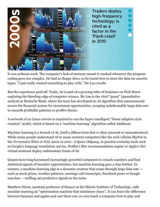 It was arduous work. The computer’s lack of memory meant it crashed whenever the program
coding grew too complex. He had no floppy discs, so he learnt how to store the data on cassette
tapes. “I just really wanted something to play with,” Mr Luo recalls.
But the experience paid off. Today, he is part of a growing tribe of brainiacs on Wall Street
exploring the bleeding edge of computer science. Mr Luo is the chief “quant” (quantitative
analyst) at Deutsche Bank, where his team has developed an AI algorithm that autonomously
scours the financial system for investment opportunities, scraping unfathomably large data sets
to unearth profitable patterns to proffer clients.
A network of 20 Linux servers is required to run the hyper­intelligent “linear adaptive style
rotation” model, which is based on a “machine learning” algorithm called AdaBoost.
Machine learning is a branch of AI, itself a diffuse term that is often misused or misunderstood.
While many people understand AI to mean sentient computers like the arch­villains SkyNet in
the Terminator films or HAL 9000 in 2001: A Space Odyssey, in practice everyday tools such
as Google’s language translation service, Netflix’s film recommendation engine or Apple’s Siri
virtual assistant deploy rudimentary forms of AI.
Quants have long harnessed increasingly powerful computers to crunch numbers and find
statistical signals of lucrative opportunities, but machine learning goes a step further. In
essence, a machine­learning algo is a dynamic creature that scans through large data sets —
such as stock prices, weather patterns, earnings call transcripts, Facebook posts or Google
searches — sniffing out predictive signals in the noise.
Matthew Dixon, assistant professor of finance at the Illinois Institute of Technology, calls
machine learning an “optimisation machine that minimises chaos”. It can learn the difference
between bananas and apples and sort them out, or even teach a computer how to play and
 
