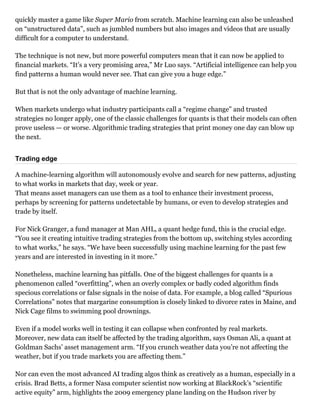 quickly master a game like Super Mario from scratch. Machine learning can also be unleashed
on “unstructured data”, such as jumbled numbers but also images and videos that are usually
difficult for a computer to understand.
The technique is not new, but more powerful computers mean that it can now be applied to
financial markets. “It’s a very promising area,” Mr Luo says. “Artificial intelligence can help you
find patterns a human would never see. That can give you a huge edge.”
But that is not the only advantage of machine learning.
When markets undergo what industry participants call a “regime change” and trusted
strategies no longer apply, one of the classic challenges for quants is that their models can often
prove useless — or worse. Algorithmic trading strategies that print money one day can blow up
the next.
Trading edge
A machine­learning algorithm will autonomously evolve and search for new patterns, adjusting
to what works in markets that day, week or year. 
That means asset managers can use them as a tool to enhance their investment process,
perhaps by screening for patterns undetectable by humans, or even to develop strategies and
trade by itself.
For Nick Granger, a fund manager at Man AHL, a quant hedge fund, this is the crucial edge.
“You see it creating intuitive trading strategies from the bottom up, switching styles according
to what works,” he says. “We have been successfully using machine learning for the past few
years and are interested in investing in it more.”
Nonetheless, machine learning has pitfalls. One of the biggest challenges for quants is a
phenomenon called “overfitting”, when an overly complex or badly coded algorithm finds
specious correlations or false signals in the noise of data. For example, a blog called “Spurious
Correlations” notes that margarine consumption is closely linked to divorce rates in Maine, and
Nick Cage films to swimming pool drownings.
Even if a model works well in testing it can collapse when confronted by real markets.
Moreover, new data can itself be affected by the trading algorithm, says Osman Ali, a quant at
Goldman Sachs’ asset management arm. “If you crunch weather data you’re not affecting the
weather, but if you trade markets you are affecting them.”
Nor can even the most advanced AI trading algos think as creatively as a human, especially in a
crisis. Brad Betts, a former Nasa computer scientist now working at BlackRock’s “scientific
active equity” arm, highlights the 2009 emergency plane landing on the Hudson river by
 