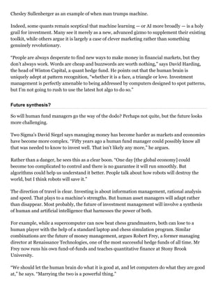 Chesley Sullenberger as an example of when man trumps machine.
Indeed, some quants remain sceptical that machine learning — or AI more broadly — is a holy
grail for investment. Many see it merely as a new, advanced gizmo to supplement their existing
toolkit, while others argue it is largely a case of clever marketing rather than something
genuinely revolutionary.
“People are always desperate to find new ways to make money in financial markets, but they
don’t always work. Words are cheap and buzzwords are worth nothing,” says David Harding,
the head of Winton Capital, a quant hedge fund. He points out that the human brain is
uniquely adept at pattern recognition, “whether it is a face, a triangle or love. Investment
management is perfectly amenable to being addressed by computers designed to spot patterns,
but I’m not going to rush to use the latest hot algo to do so.”
Future synthesis?
So will human fund managers go the way of the dodo? Perhaps not quite, but the future looks
more challenging.
Two Sigma’s David Siegel says managing money has become harder as markets and economies
have become more complex. “Fifty years ago a human fund manager could possibly know all
that was needed to know to invest well. That isn’t likely any more,” he argues.
Rather than a danger, he sees this as a clear boon. “One day [the global economy] could
become too complicated to control and there is no guarantee it will run smoothly. But
algorithms could help us understand it better. People talk about how robots will destroy the
world, but I think robots will save it.”
The direction of travel is clear. Investing is about information management, rational analysis
and speed. That plays to a machine’s strengths. But human asset managers will adapt rather
than disappear. Most probably, the future of investment management will involve a synthesis
of human and artificial intelligence that harnesses the power of both.
For example, while a supercomputer can now beat chess grandmasters, both can lose to a
human player with the help of a standard laptop and chess simulation program. Similar
combinations are the future of money management, argues Robert Frey, a former managing
director at Renaissance Technologies, one of the most successful hedge funds of all time. Mr
Frey now runs his own fund­of­funds and teaches quantitative finance at Stony Brook
University.
“We should let the human brain do what it is good at, and let computers do what they are good
at,” he says. “Marrying the two is a powerful thing.”
 